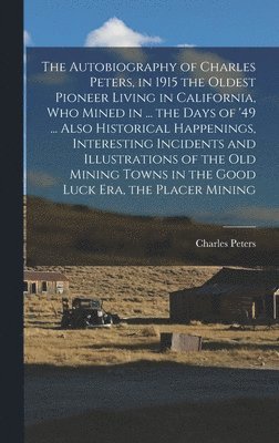 The Autobiography of Charles Peters, in 1915 the Oldest Pioneer Living in California, who Mined in ... the Days of '49 ... Also Historical Happenings, Interesting Incidents and Illustrations of the 1