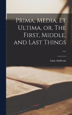 Prima, Media, et Ultima, or, The First, Middle, and Last Things ... 1