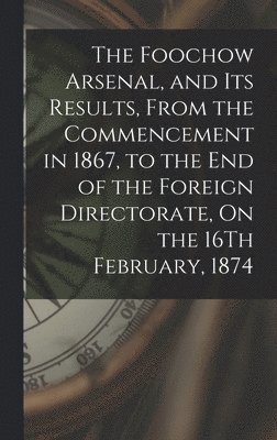 bokomslag The Foochow Arsenal, and Its Results, From the Commencement in 1867, to the End of the Foreign Directorate, On the 16Th February, 1874