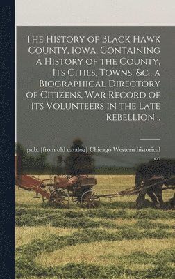The History of Black Hawk County, Iowa, Containing a History of the County, its Cities, Towns, &c., a Biographical Directory of Citizens, war Record of its Volunteers in the Late Rebellion .. 1