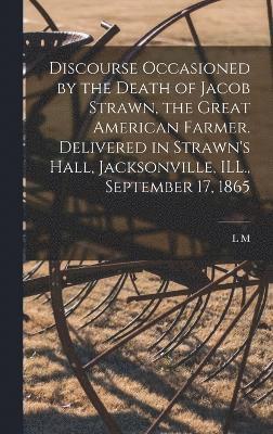 Discourse Occasioned by the Death of Jacob Strawn, the Great American Farmer. Delivered in Strawn's Hall, Jacksonville, ILL., September 17, 1865 1