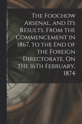 The Foochow Arsenal, and Its Results, From the Commencement in 1867, to the End of the Foreign Directorate, On the 16Th February, 1874 1