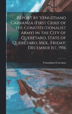 Report by Venustiano Carranza (first Chief of the Constitutionalist Army) in the City of Querétaro, State of Querétaro, Méx., Friday, December 1st, 1916