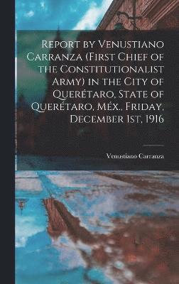 Report by Venustiano Carranza (first Chief of the Constitutionalist Army) in the City of Quertaro, State of Quertaro, Mx., Friday, December 1st, 1916 1