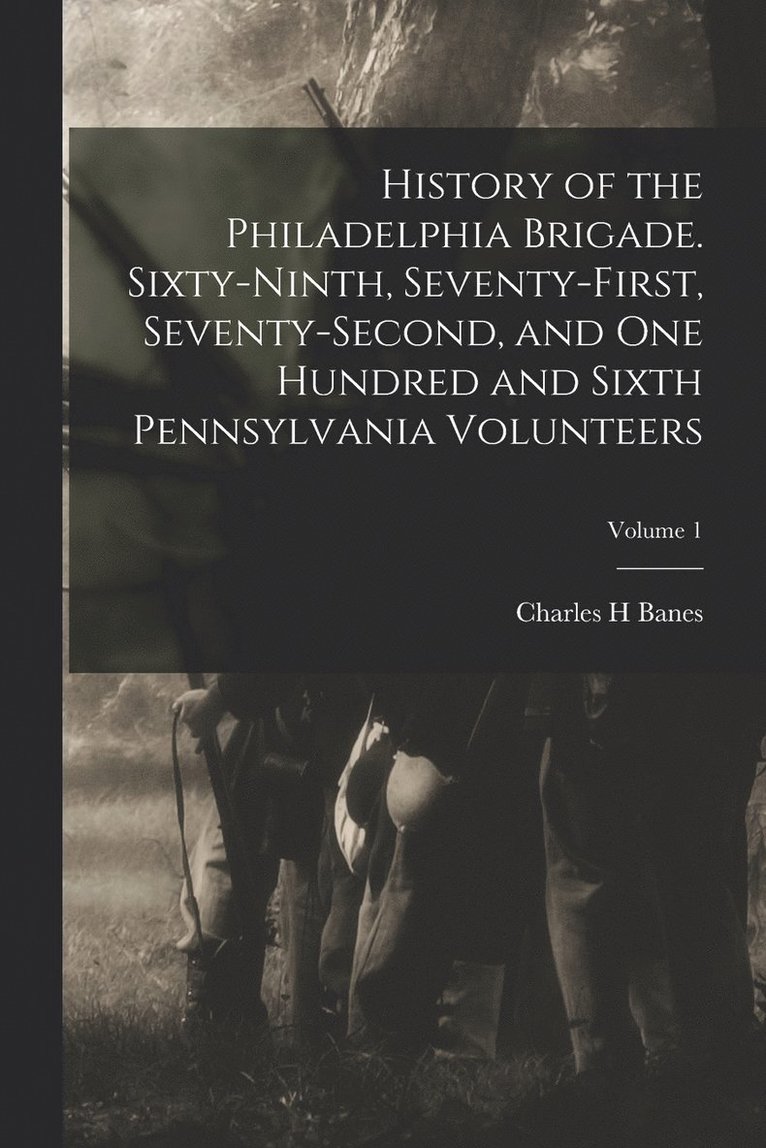 History of the Philadelphia Brigade. Sixty-ninth, Seventy-first, Seventy-second, and One Hundred and Sixth Pennsylvania Volunteers; Volume 1 1