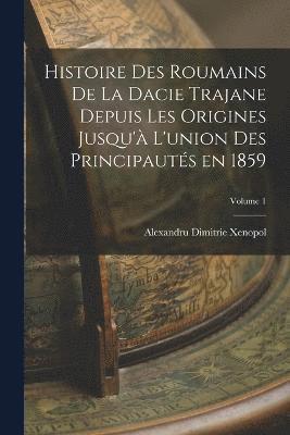 Histoire des roumains de la Dacie trajane depuis les origines jusqu' l'union des principauts en 1859; Volume 1 1