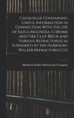 Catalogue Containing Useful Information in Connection With the use of Silica Magnesia, Chrome and Fire Clay Brick and Various Refractories as Furnished by the Harbison-Walker Refractories Co 1