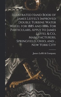 Illustrated Hand Book of James Leffel's Improved Double Turbine Water Wheel for 1885 and 1886. For Particulars, Apply to James Leffel & Co., Manufacturers, Springfield, Ohio, and .. New York City