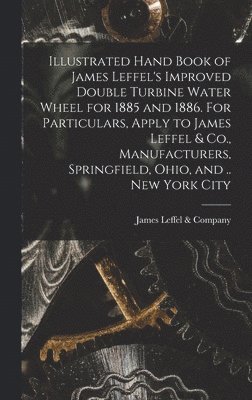 Illustrated Hand Book of James Leffel's Improved Double Turbine Water Wheel for 1885 and 1886. For Particulars, Apply to James Leffel & Co., Manufacturers, Springfield, Ohio, and .. New York City 1