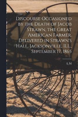 Discourse Occasioned by the Death of Jacob Strawn, the Great American Farmer. Delivered in Strawn's Hall, Jacksonville, ILL., September 17, 1865 1