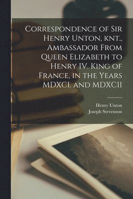 Correspondence of Sir Henry Unton, knt., Ambassador From Queen Elizabeth to Henry IV. King of France, in the Years MDXCI. and MDXCII 1