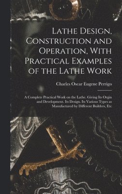 Lathe Design, Construction and Operation, With Practical Examples of the Lathe Work; a Complete Practical Work on the Lathe. Giving its Orgin and Development. Its Design. Its Various Types as Manufactured by Different Builders, Etc