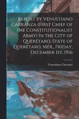 bokomslag Report by Venustiano Carranza (first Chief of the Constitutionalist Army) in the City of Quertaro, State of Quertaro, Mx., Friday, December 1st, 1916