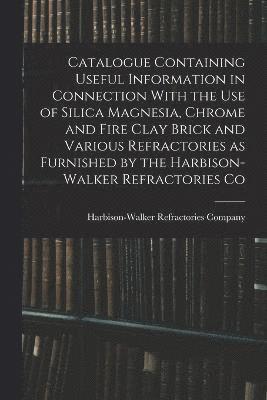 Catalogue Containing Useful Information in Connection With the use of Silica Magnesia, Chrome and Fire Clay Brick and Various Refractories as Furnished by the Harbison-Walker Refractories Co 1
