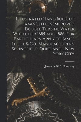 bokomslag Illustrated Hand Book of James Leffel's Improved Double Turbine Water Wheel for 1885 and 1886. For Particulars, Apply to James Leffel & Co., Manufacturers, Springfield, Ohio, and .. New York City