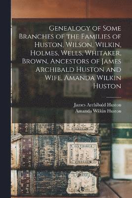 Genealogy of Some Branches of the Families of Huston, Wilson, Wilkin, Holmes, Wells, Whitaker, Brown, Ancestors of James Archibald Huston and Wife, Amanda Wilkin Huston 1