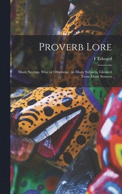 Proverb Lore; Many Sayings, Wise or Otherwise, on Many Subjects, Gleaned From Many Sources 1
