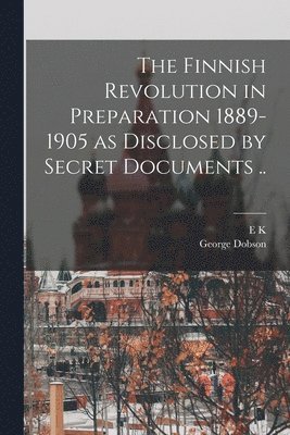 Finnish Revolution in Preparation 1889-1905 as Disclosed by Secret Documents ..