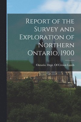 Report of the Survey and Exploration of Northern Ontario, 1900 1
