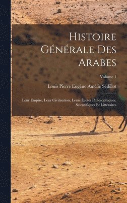 Histoire gnrale des Arabes; leur empire, leur civilisation, leurs coles philosophiques, scientifiques et littraires; Volume 1 1