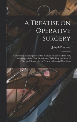 Treatise on Operative Surgery; Comprising a Description of the Various Processes of the art, Including all the new Operations; Exhibiting the State of Surgical Science in its Present Advanced Condition