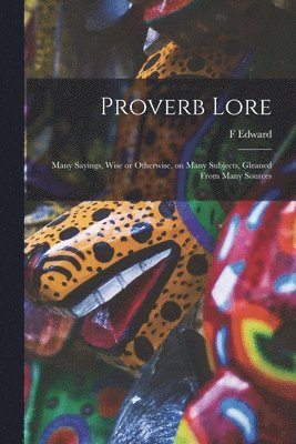 Proverb Lore; Many Sayings, Wise or Otherwise, on Many Subjects, Gleaned From Many Sources