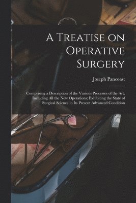 Treatise on Operative Surgery; Comprising a Description of the Various Processes of the art, Including all the new Operations; Exhibiting the State of Surgical Science in its Present Advanced Condition