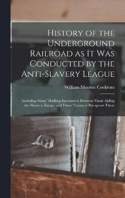 History of the Underground Railroad as it was Conducted by the Anti-slavery League; Including Many Thrilling Encounters Between Those Aiding the Slaves to Escape and Those Trying to Recapture Them 1