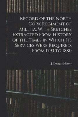 Record of the North Cork Regiment of Militia, With Sketches Extracted From History of the Times in Which its Services Were Required, From 1793 to 1880 1