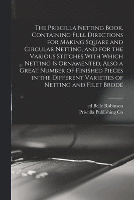 Priscilla Publishing Co, Robinson Belle Ed, Belle, ed, Robinson - Priscilla Netting Book, Containing Full Directions for Making Square and Circular Netting, and for the Various Stitches With Which Netting is Ornamented, Also a Great Number of Finished Pieces in the Different Varieties of Netting and Filet Brodé, Häftad