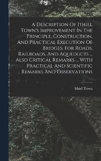 bokomslag A Description Of Ithiel Town's Improvement In The Principle, Construction, And Practical Execution Of Bridges, For Roads, Railroads, And Aqueducts ... Also Critical Remarks ... With Practical And