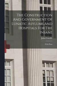 bokomslag The Construction And Government Of Lunatic Asylums And Hospitals For The Insane