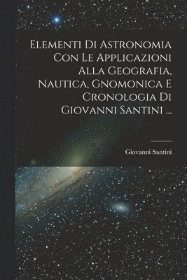 Elementi Di Astronomia Con Le Applicazioni Alla Geografia, Nautica, Gnomonica E Cronologia Di Giovanni Santini ...