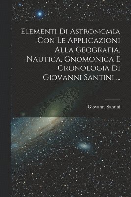 Elementi Di Astronomia Con Le Applicazioni Alla Geografia, Nautica, Gnomonica E Cronologia Di Giovanni Santini ... 1