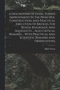 bokomslag A Description Of Ithiel Town's Improvement In The Principle, Construction, And Practical Execution Of Bridges, For Roads, Railroads, And Aqueducts ... Also Critical Remarks ... With Practical And