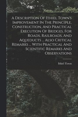 bokomslag A Description Of Ithiel Town's Improvement In The Principle, Construction, And Practical Execution Of Bridges, For Roads, Railroads, And Aqueducts ... Also Critical Remarks ... With Practical And