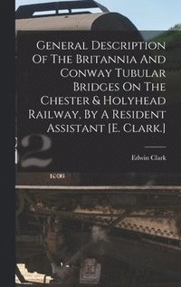 bokomslag General Description Of The Britannia And Conway Tubular Bridges On The Chester & Holyhead Railway, By A Resident Assistant [e. Clark.]