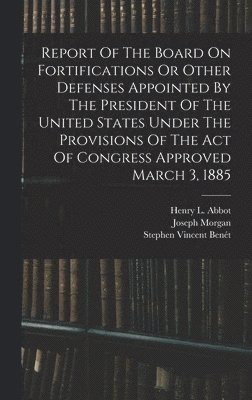 Report Of The Board On Fortifications Or Other Defenses Appointed By The President Of The United States Under The Provisions Of The Act Of Congress Approved March 3, 1885 1