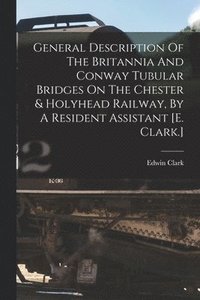 bokomslag General Description Of The Britannia And Conway Tubular Bridges On The Chester & Holyhead Railway, By A Resident Assistant [e. Clark.]