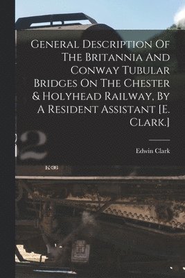 General Description Of The Britannia And Conway Tubular Bridges On The Chester & Holyhead Railway, By A Resident Assistant [e. Clark.] 1
