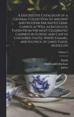 Descriptive Catalogue of a General Collection of Ancient and Modern Engraved Gems, Cameos as Well as Intaglios, Taken From the Most Celebrated Cabinets in Europe and Cast in Coloured Pastes, White Enamel, and Sulphur, by James Tassie, Modeller; Volume 1