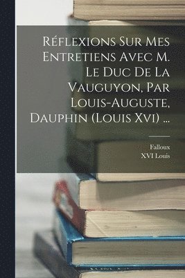 Rflexions Sur Mes Entretiens Avec M. Le Duc De La Vauguyon, Par Louis-auguste, Dauphin (louis Xvi) ... 1