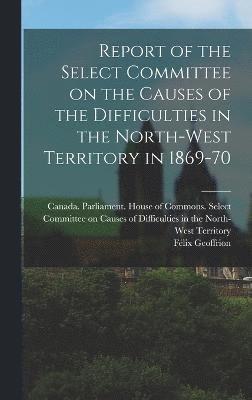 Report of the Select Committee on the Causes of the Difficulties in the North-West Territory in 1869-70 1
