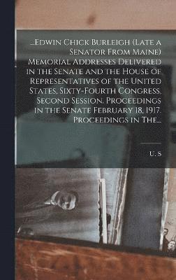 ...Edwin Chick Burleigh (late a Senator From Maine) Memorial Addresses Delivered in the Senate and the House of Representatives of the United States, Sixty-fourth Congress, Second Session. 1