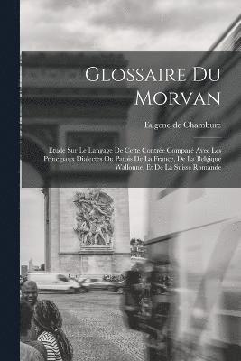 Glossaire du Morvan; tude sur le langage de cette contre compar avec les principaux dialectes ou patois de la France, de la Belgique wallonne, et de la Suisse romande 1