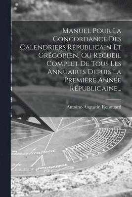 Manuel Pour La Concordance Des Calendriers Rpublicain Et Grgorien, Ou Recueil Complet De Tous Les Annuaires Depuis La Premire Anne Rpublicaine... 1