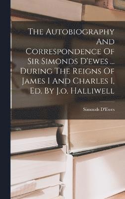 The Autobiography And Correspondence Of Sir Simonds D'ewes ... During The Reigns Of James I And Charles I, Ed. By J.o. Halliwell 1