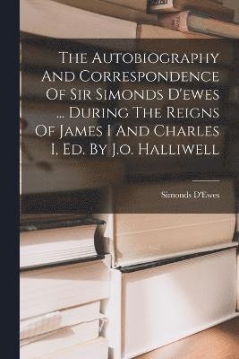 The Autobiography And Correspondence Of Sir Simonds D'ewes ... During The Reigns Of James I And Charles I, Ed. By J.o. Halliwell 1