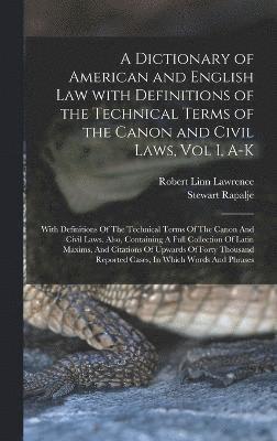 A Dictionary of American and English Law with Definitions of the Technical Terms of the Canon and Civil Laws, Vol I, A-K 1