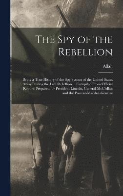 Spy of the Rebellion; Being a True History of the Spy System of the United States Army During the Late Rebellion ... Compiled From Official Reports Prepared for President Lincoln, General McClellan and the Provost-Marshal-General